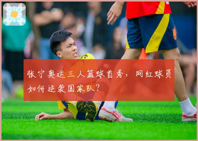 张宁奥运三人篮球首秀，网红球员如何逆袭国家队？