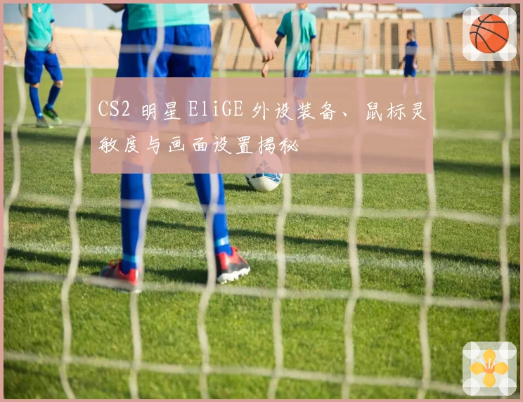 CS2 明星 EliGE 外设装备、鼠标灵敏度与画面设置揭秘