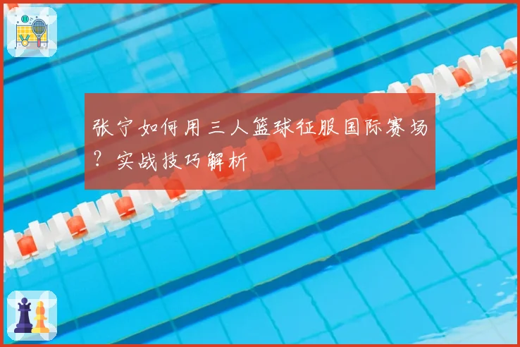 张宁如何用三人篮球征服国际赛场？实战技巧解析