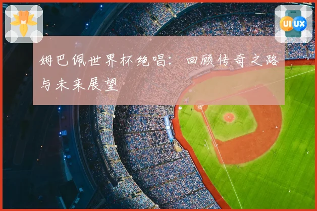 姆巴佩世界杯绝唱：回顾传奇之路与未来展望