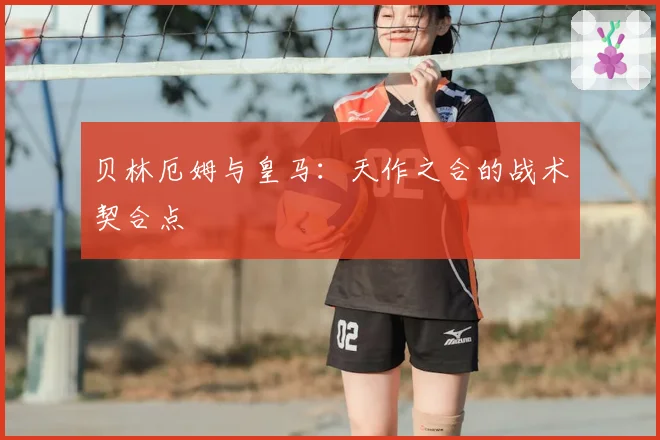 贝林厄姆与皇马：天作之合的战术契合点