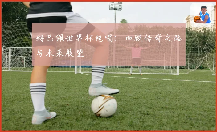 姆巴佩世界杯绝唱：回顾传奇之路与未来展望