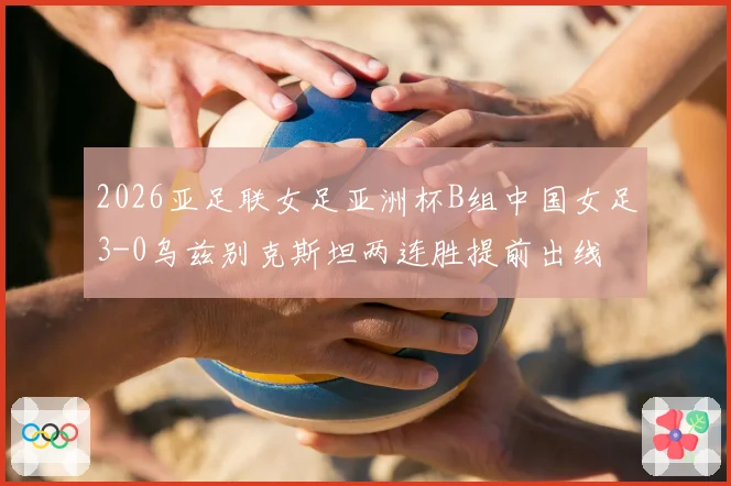 2026亚足联女足亚洲杯B组中国女足3-0乌兹别克斯坦两连胜提前出线