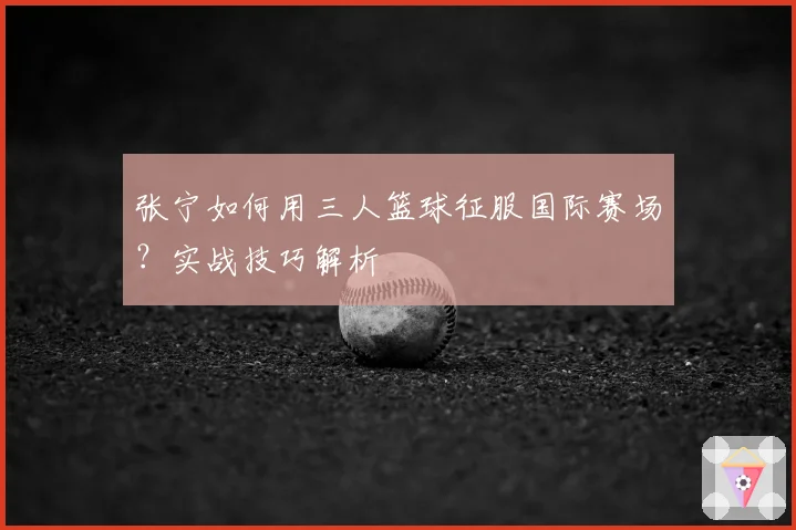 张宁如何用三人篮球征服国际赛场？实战技巧解析